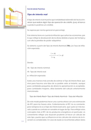 164
Tipo de interés real
El tipo de interés real muestra qué rentabilidad obtendrá de facto el in-
cuando le pedimos un crédito).
Se expresa por norma general en porcentaje.
Este sistema tiene en cuenta la inflación que sufren las economías, por
lo que refleja la devaluación de la divisa debida al paso del tiempo y
con ello la pérdida de poder adquisitivo.
Se obtiene a partir del Tipo de Interés Nominal (TIN) y la Tasa de Infla-
ción esperada.
rN
rR
π
Donde:
rN= Tipo de interés nominal.
rR= Tipo de interés real.
π= Inflación esperada.
Existe una manera más sencilla de estimar el Tipo de Interés Real, que
sirve para hacerse una idea de su posible valor al instante, aunque
para cantidades pequeñas de dinero la aproximación es aceptable,
para cantidades mayores, dista bastante del cálculo anteriormente
mencionado:
De este modo podemos hacer una cuenta ahora con una estimación
de IPC para los futuros años. Evidentemente el IPC no es constante,
pero tampoco lo es el tipo de interés bancario, que suele ser más ba-
rato cuando se contrata en variable en lugar de fijo. Para reflejar estos
conceptos más el IPC de los productos energéticos en particular, es
conveniente reflejar una situación prudente al hacer un cálculo de
este tipo, puesto que su influencia en los cálculos de retorno de la in-
versión es considerable. En caso de duda se recomienda utilizar datos
 