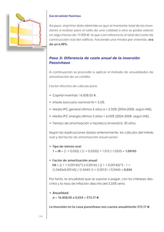 168
Así pues, el primer dato obtenido es que el montante total de las inver-
siones a realizar para el salto de una calidad a otra se podía valorar
en algo menos de 17.000 €, lo que con referencia al total del coste de
construcción real del edificio, haciendo una media por vivienda, era
de un 6,98%.
Paso 3: Diferencia de coste anual de la inversión
Passivhaus
A continuación se procedió a aplicar el método de anualidades de
amortización de un crédito.
Factor efectivo de cálculo para:
€.
π
real y del factor de amortización anual serían:
Tipo de interés real:
1 + rR = = 1,00145
Factor de amortización anual:
FA =
= 0,034
Anualidad:
a = 16.858,05 x 0,034 = 573,17 €.
La inversión en la casa passivhaus nos cuesta anualmente 573,17 €.
 