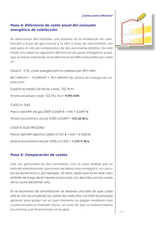 169
Paso 4: Diferencia de coste anual del consumo
energético de calefacción
Se observaron dos modelos, uno basado en la instalación de cale-
facción a base de gas natural y la otra a base de electricidad, tan
solo para el cálculo comparativo de dos escenarios distintos. De este
modo nos salían las siguientes diferencias de gasto energético anual,
que se basan sobretodo en la diferencia de kWh consumido por cada
m .
de ahorro de energía de ca-
lefacción.
.
9.095 kWh.
€ €.
452,60 €/a.
€ €.
1.210,11 €/a.
Paso 5: Comparación de costes
Una vez generados los dos escenarios, con el coste relativo por un
lado de sobreinversión, por el otro de sobrecoste energético, se calcu-
general, para poder ver en qué momento se pagan mediante esas
cuotas anuales la inversión inicial, en caso de que se hubiera hecho
en efectivo y sin financiación en la obra.
 