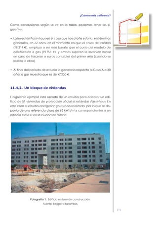 171
-
guientes:
generales, en 22 años, en el momento en que el coste del crédito
(18.214 €), empieza a ser más barato que el coste del modelo de
calefacción a gas (19.758 €), y ambos superan la inversión inicial
en caso de hacerse a euros contables del primer año (cuando se
realiza la obra).
€.
11.4.2. Un bloque de viviendas
El siguiente ejemplo está sacado de un estudio para adaptar un edi-
ficio de 51 viviendas de protección oficial al estándar Passivhaus. En
este caso el estudio energético ya estaba realizado, por lo que se dis-
2
a correspondientes a un
Fotografía 1. Edificio en fase de construcción.
 