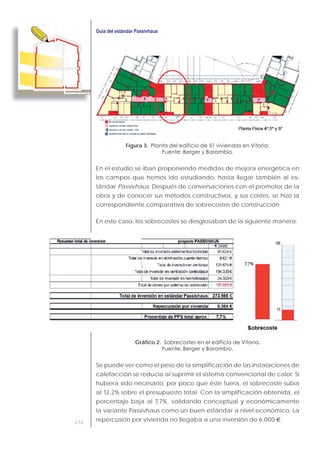 172
Figura 3.
En el estudio se iban proponiendo medidas de mejora energética en
los campos que hemos ido estudiando, hasta llegar también al es-
tándar Passivhaus. Después de conversaciones con el promotor de la
obra y de conocer sus métodos constructivos, y sus costes, se hizo la
correspondiente comparativa de sobrecostes de construcción.
En este caso, los sobrecostes se desglosaban de la siguiente manera:
Gráfico 2.
Se puede ver como el peso de la simplificación de las instalaciones de
calefacción se reducía al suprimir el sistema convencional de calor. Si
hubiera sido necesario, por poco que éste fuera, el sobrecoste subía
al 12,2% sobre el presupuesto total. Con la simplificación obtenida, el
porcentaje baja al 7,7%, validando conceptual y económicamente
la variante Passivhaus como un buen estándar a nivel económico. La
repercusión por vivienda no llegaba a una inversión de 6.000 €.
 