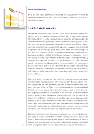 174
otro tipo de ayudas.
11.5.2. Y aún lo será más
Este escenario cuenta con que los costes relativos de la alta eficien-
cia son altos: Las medidas de hermeticidad, las de mejora de puentes
térmicos, o bien el test de presurización, pasando por los equipos de
ventilación con recuperación, son relativamente caros y poco cono-
cidos actualmente. Sobre todo las ventanas de alta calidad y los gro-
sores de aislamiento decisivamente superiores ayudan al incremento
de precio. Tal y como ya pasó hace unos años en centroeuropa, a
medida que el estándar ha ido siendo entendido y aceptado, tra-
bajado y ofertado paulatinamente por más y más empresas y técni-
cos especializados, los costes han ido bajando y la competitividad y
calidad de los productos ha ido en aumento. Ello ha producido que
en dichos países los sobrecostes se hayan reducido de manera es-
pectacular hasta llegar a un 3-5% más del estándar convencional,
donde los mismos solían llegar en un principio al 12%, reduciendo sig-
nificativamente la espera en años hasta bajar del límite psicológico
de los 10 años.
Por cantidad y por volumen, los edificios grandes son proporcional-
mente mucho más favorables a la implantación del estándar a rela-
-
Gon, de unos 4.500 m2
final del proyecto que, aparte de subvenciones que el proyecto reci-
bió, el presupuesto final era inferior al de edificios «convencionales»
de su categoría. Ello fue posible por dos razones: que las superficies
totalmente vidriadas estaban controladas, y por tanto, la proporción
más cara de su coste asimismo controlada. Por otra, el sistema de ins-
talaciones, aun siendo complejo, era mucho más sencillo y de menor
dimensión, por lo que sus costes de entrada eran ya mucho menores
que el de una instalación típica de un gran edificio de oficinas.
Es importante hacer una buena estimación de los precios de la ener-
gía, porque suelen subir más que el IPC. Hasta ahora estos costes han
estado relativamente controlados, pero la tendencia general parece
indicar que la diferencia aumentará más con el tiempo, cuando la
crisis energética de la escasez de petróleo acabe por alcanzarnos.
 
