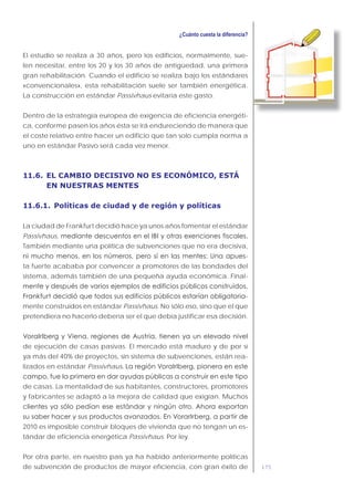 175
El estudio se realiza a 30 años, pero los edificios, normalmente, sue-
len necesitar, entre los 20 y los 30 años de antigüedad, una primera
gran rehabilitación. Cuando el edificio se realiza bajo los estándares
«convencionales», esta rehabilitación suele ser también energética.
La construcción en estándar Passivhaus evitaría este gasto.
Dentro de la estrategia europea de exigencia de eficiencia energéti-
ca, conforme pasen los años ésta se irá endureciendo de manera que
el coste relativo entre hacer un edificio que tan solo cumpla norma a
uno en estándar Pasivo será cada vez menor.
11.6. EL CAMBIO DECISIVO NO ES ECONÓMICO, ESTÁ
EN NUESTRAS MENTES
11.6.1. Políticas de ciudad y de región y políticas
La ciudad de Frankfurt decidió hace ya unos años fomentar el estándar
Passivhaus,
También mediante una política de subvenciones que no era decisiva,
-
ta fuerte acababa por convencer a promotores de las bondades del
sistema, además también de una pequeña ayuda económica. Final-
-
mente construidos en estándar Passivhaus. No sólo eso, sino que el que
pretendiera no hacerlo debería ser el que debía justificar esa decisión.
de ejecución de casas pasivas. El mercado está maduro y de por sí
ya más del 40% de proyectos, sin sistema de subvenciones, están rea-
lizados en estándar Passivhaus
de casas. La mentalidad de sus habitantes, constructores, promotores
y fabricantes se adaptó a la mejora de calidad que exigían. Muchos
2010 es imposible construir bloques de vivienda que no tengan un es-
tándar de eficiencia energética Passivhaus. Por ley.
Por otra parte, en nuestro país ya ha habido anteriormente políticas
de subvención de productos de mayor eficiencia, con gran éxito de
 