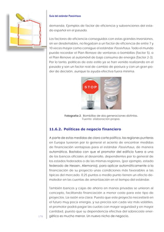 176
demanda. Ejemplos de factor de eficiencia y subvenciones del esta-
do español en el pasado.
Los factores de eficiencia conseguidos con estas grandes inversiones,
sin ser desdeñables, no llegaban a un factor de eficiencia de entre 7 y
10 veces mayor como consigue el estándar Passivhaus. Todo el mundo
puede recordar el Plan Renove de ventanas o bombillas (factor 5), o
el Plan Renove al automóvil de bajo consumo de energía (factor 2-3).
Por lo tanto, políticas de este estilo ya se han venido realizando en el
pasado y son un factor real de cambio de postura y con un gran po-
der de decisión, aunque la ayuda efectiva fuera mínima.
Fotografía 2.
Fuente: elaboración propia.
11.6.2. Políticas de negocio financiero
en Europa tuvieron por lo general el acierto de encontrar medidas
de financiación ventajosas para el estándar Passivhaus, de manera
de los bancos oficiales al desarrollo, dependientes por lo general de
los estados federados o de las mismas regiones, (por ejemplo, estado
financiación de su proyecto unas condiciones más favorables a las
típicas del mercado. 0,25 puntos o medio punto tienen un efecto de-
moledor en las cuentas de amortización en el tiempo del estándar.
También bancos y cajas de ahorro en manos privadas se unieron al
concepto, facilitando financiación a menor coste para este tipo de
proyectos. La razón era clara: Puesto que este proyecto necesitará en
el futuro muy poca energía, y sus precios son cada vez más volátiles,
el promotor podrá pagar las cuotas con mayor seguridad y en mayor
cantidad, puesto que su dependencia efectiva del sobrecoste ener-
 