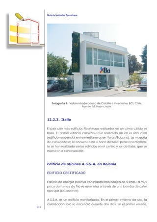 184
Fotografía 6.
Fuente: M. Huenchuñir.
12.2.2. Italia
El país con más edificios Passivhaus realizados en un clima cálido es
Italia. El primer edificio Passivhaus fue realizado allí en el año 2000
de estos edificios se encuentra en el norte de Italia, pero recientemen-
te se han realizado varios edificios en el centro y sur de Italia, que se
muestran a continuación:
Edificio de oficinas A.S.S.A. en Bolonia
EDIFICIO CERTIFICADO
poca demanda de frío se suministra a través de una bomba de calor
tipo Split (DC Inverter).
calefacción solo se encendió durante dos días. En el primer verano,
 