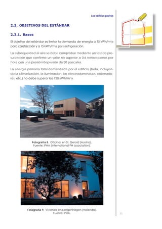 21
2.3. OBJETIVOS DEL ESTÁNDAR
2.3.1. Bases
2
a
2
a para refrigeración.
La estanqueidad al aire se debe comprobar mediante un test de pre-
surización que confirme un valor no superior a 0,6 renovaciones por
hora con una presión/depresión de 50 pascales.
La energía primaria total demandada por el edificio (toda, incluyen-
do la climatización, la iluminación, los electrodomésticos, ordenado-
2
a.
Fotografía 8.
Fotografía 9.
 