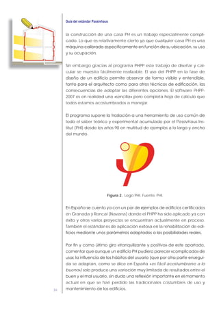36
la construcción de una casa PH es un trabajo especialmente compli-
cado. Lo que es relativamente cierto ya que cualquier casa PH es una
y su ocupación.
Sin embargo gracias al programa PHPP este trabajo de diseñar y cal-
cular se muestra fácilmente realizable. El uso del PHPP en la fase de
consecuencias de adoptar las diferentes opciones. El software PHPP-
2007 es en realidad una «sencilla» pero completa hoja de cálculo que
todos estamos acostumbrados a manejar.
todo el saber teórico y experimental acumulado por el PassivHaus Ins-
titut (PHI) desde los años 90 en multitud de ejemplos a lo largo y ancho
del mundo.
Figura 2. Logo PHI. Fuente: PHI.
en Granada y Roncal (Navarra) donde el PHPP ha sido aplicado ya con
éxito y otros varios proyectos se encuentran actualmente en proceso.
También el estándar es de aplicación exitosa en la rehabilitación de edi-
-
da se adaptan, como se dice en España «es fácil acostumbrarse a lo
bueno») solo produce una variación muy limitada de resultados entre el
actual en que se han perdido las tradicionales costumbres de uso y
 