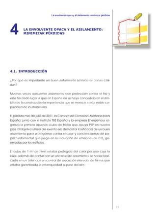 39
LA ENVOLVENTE OPACA Y EL AISLAMIENTO:
MINIMIZAR PÉRDIDAS4
4.1. INTRODUCCIÓN
¿Por qué es importante un buen aislamiento térmico en zonas cáli-
das?
Muchas veces asociamos aislamiento con protección contra el frío y
esto ha dado lugar a que en España no se haya concedido en el ám-
bito de la construcción la importancia que se merece a esta noble ca-
pacidad de los materiales.
-
ganizó la primera apuesta «cubo de hielo» que apoya PEP en nuestro
aislamiento para protegernos contra el calor y concienciarnos del pa-
pel fundamental que juega en la reducción de emisiones de CO2
ge-
El cubo de 1 m3
de hielo estaba protegido del calor por una caja la
cual, además de contar con un alto nivel de aislamiento, se había fabri-
cado en un taller con un control de ejecución elevado, de forma que
estaba garantizada la estanqueidad al paso del aire.
 