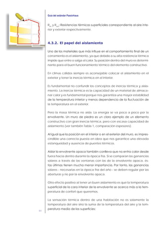 44
Rint
y Rext
-
rior y exterior respectivamente.
4.3.2. El papel del aislamiento
cerramiento es el aislamiento, ya que debido a su alta resistencia térmica
impide que entre o salga el calor. Su posición dentro del muro es determi-
nante para el buen funcionamiento térmico del elemento constructivo.
En climas cálidos siempre es aconsejable colocar el aislamiento en el
exterior y tener la inercia térmica en el interior.
Es fundamental no confundir los conceptos de inercia térmica y aisla-
miento. La inercia térmica es la capacidad de un material de almace-
nar calor y es fundamental porque nos garantiza una mayor estabilidad
la temperatura en el exterior.
Pero la masa térmica no aísla. La energía se va poco a poco por la
constructivo con gran inercia térmica, pero con escasa capacidad de
aislamiento (ver también Tabla 1, comparación espesores).
-
cindible una correcta puesta en obra que nos garantice una elevada
estanqueidad y ausencia de puentes térmicos.
fuera hacia dentro durante la época fría. Si se comparan las ganancias
solares a través de las ventanas con las de la envolvente opaca, és-
solares - necesarias en la época fría del año - se deben regular por las
aberturas y no por la envolvente opaca.
Otro efecto positivo al tener un buen aislamiento es que la temperatura
-
peratura de confort que queremos.
La sensación térmica dentro de una habitación no es solamente la
temperatura del aire sino la suma de la temperatura del aire y la tem-
 