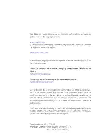 Esta Guía se puede descargar en formato pdf desde la sección de
publicaciones de las páginas web:
www.madrid.org
(Consejería de Economía y Hacienda, organización Dirección General
de Industria, Energía y Minas)
www.fenercom.com
Si desea recibir ejemplares de esta publicación en formato papel pue-
de contactar con:
Dirección General de Industria, Energía y Minas de la Comunidad de
Madrid
dgtecnico@madrid.org
Fundación de la Energía de la Comunidad de Madrid
fundacion@fenercom.com
La Fundación de la Energía de la Comunidad de Madrid, respetuo-
sa con la libertad intelectual de sus colaboradores, reproduce los
con las ideas y opiniones que en ellos se exponen y, por tanto, no
asume responsabilidad alguna de la información contenida en esta
publicación.
La Comunidad de Madrid y la Fundación de la Energía de la Comuni-
dad de Madrid, no se hacen responsables de las opiniones, imágenes,
textos y trabajos de los autores de esta guía.
Depósito Legal: M. 37.033-2011
28935 MÓSTOLES (Madrid)
 