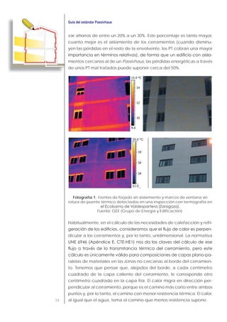 58
var ahorros de entre un 20% a un 30%. Este porcentaje es tanto mayor,
cuanto mejor es el aislamiento de los cerramientos (cuando disminu-
yen las pérdidas en el resto de la envolvente, los PT cobran una mayor
-
mientos cercanos al de un Passivhaus, las pérdidas energéticas a través
de unos PT mal tratados puede suponer cerca del 50%.
Fotografía 1. Frentes de forjado sin aislamiento y marcos de ventana sin
rotura de puente térmico detectados en una inspección con termografía en
Fuente: GEE (Grupo de Energía y Edificación).
Habitualmente, en el cálculo de las necesidades de calefacción y refri-
-
dicular a los cerramientos y, por lo tanto, unidimensional. La normativa
-
ralelas de materiales en las zonas no cercanas al borde del cerramien-
to. Tenemos que pensar que, alejados del borde, a cada centímetro
cuadrado de la capa caliente del cerramiento, le corresponde otro
centímetro cuadrado en la capa fría. El calor migra en dirección per-
pendicular al cerramiento, porque es el camino más corto entre ambos
puntos y, por lo tanto, el camino con menor resistencia térmica. El calor,
al igual que el agua, toma el camino que menos resistencia supone.
 
