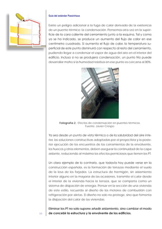 60
Existe un peligro adicional a la fuga de calor derivado de la existencia
de un puente térmico: la condensación. Pensemos otra vez en la super-
-
pudiendo llegar a condensar el vapor de agua del aire en el interior del
desarrollar moho si la humedad relativa en ese punto es cercana al 80%.
Fotografía 2. Efectos de condensación en puentes térmicos.
Fuente: Javier Crespo.
-
rior, las soluciones constructivas adoptadas por el proyectista y la poste-
rior ejecución de los encuentros de los cerramientos de la envolvente,
los huecos y otros elementos, deben asegurar la continuidad de la capa
aislante, reduciendo al máximo los efectos perniciosos que tienen los PT.
construcción española, es la formación de terrazas mediante el vuelo
de la losa de los forjados. La estructura de hormigón, sin aislamiento
interior alguno en la mayoría de las ocasiones, transmite el calor desde
el interior de la vivienda hacia la terraza, que se comporta como un
sistema de disipación de energía. Pensar en la sección de una vivienda
de este estilo, recuerda al diseño de los motores de combustión con
refrigeración por aletas. El diseño no solo no protege, sino que fomenta
la disipación del calor de las viviendas.
Eliminar los PT no solo supone añadir aislamiento, sino cambiar el modo
 