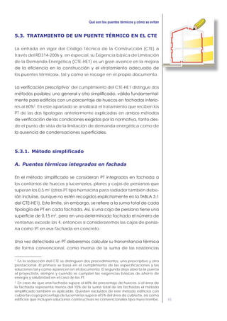 61
5.3. TRATAMIENTO DE UN PUENTE TÉRMICO EN EL CTE
La entrada en vigor del Código Técnico de la Construcción (CTE) a
través del RD314-2006 y, en especial, su Exigencia básica de Limitación
de la Demanda Energética (CTE-HE1) es un gran avance en la mejora
los puentes térmicos», tal y como se recoge en el propio documento.
1
del cumplimiento del CTE-HE1 distingue dos
-
-
res al 60%2
. En este apartado se analizará el tratamiento que reciben los
PT de las dos tipologías anteriormente explicadas en ambos métodos
-
de el punto de vista de la limitación de demanda energética como de
5.3.1. Método simplificado
A. Puentes térmicos integrados en fachada
los contornos de huecos y lucernarios, pilares y cajas de persianas que
superan los 0,5 m2
(otros PT tipo hornacina para radiador también debe-
2
ventanas excede las 4, entonces sí consideraremos las cajas de persia-
na como PT en esa fachada en concreto.
de forma convencional, como inversa de la suma de las resistencias
1
En la redacción del CTE se distinguen dos procedimientos: uno prescriptivo y otro
prestacional. El primero se basa en el cumplimiento de las especificaciones y las
soluciones tal y como aparecen en el documento. El segundo deja abierta la puerta
al proyectista, siempre y cuando se cumplan las exigencias básicas de ahorro de
energía y salubridad en el caso de los PT.
2
En caso de que una fachada supere el 60% de porcentaje de huecos, si el área de
la fachada representa menos del 10% de la suma total de las fachadas el método
simplificado también es aplicable. Quedan excluidos de este método edificios con
cubiertas cuyo porcentaje de lucernarios supera el 5% del área de cubierta, así como
edificios que incluyan soluciones constructivas no convencionales tipo muro trombe.
 