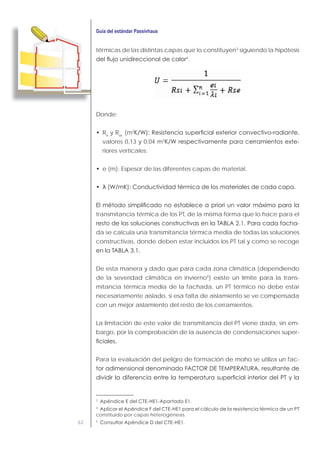 62
térmicas de las distintas capas que lo constituyen3
siguiendo la hipótesis
4
.
Donde:
Rsi
y Rse
(m2
valores 0,13 y 0,04 m2
-
riores verticales.
e (m): Espesor de las diferentes capas de material.
transmitancia térmica de los PT, de la misma forma que lo hace para el
-
da se calcula una transmitancia térmica media de todas las soluciones
constructivas, donde deben estar incluidos los PT tal y como se recoge
De esta manera y dado que para cada zona climática (dependiendo
de la severidad climática en invierno5
) existe un límite para la trans-
mitancia térmica media de la fachada, un PT térmico no debe estar
necesariamente aislado, si esa falta de aislamiento se ve compensada
con un mejor aislamiento del resto de los cerramientos.
La limitación de este valor de transmitancia del PT viene dada, sin em-
bargo, por la comprobación de la ausencia de condensaciones super-
Para la evaluación del peligro de formación de moho se utiliza un fac-
3
4
constituido por capas heterogéneas.
5
 