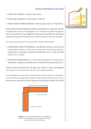67
la longitud de estas ocho tipologías de PT (excepto los pilares integrados,
de pilares integrados introducido por el propio usuario a nivel de espacio).
De cada uno de estos PT es necesario conocer dos valores:
las pérdidas térmicas a través de la envolvente por el efecto distorsio-
EN ISO 10 211-2:2002.
Rsi
: indicador del riesgo de condensación
con el que se comenzó este artículo: una esquina saliente.
Si nos olvidáramos del efecto distorsionador de la esquina y atendiéra-
mos a los datos recogidos por LIDER, conoceríamos el área de los cerra-
Figura 3. Cálculo de pérdidas energéticas
con los cerramientos vistos desde el interior.
Fuente: Elaboración Propia.
 