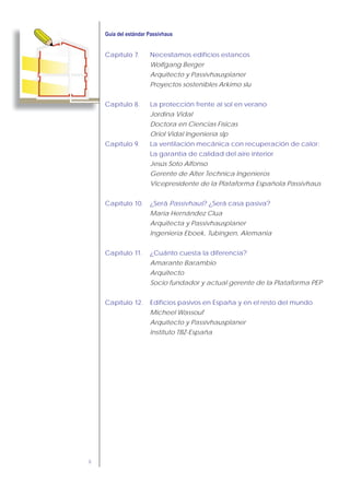6
Capítulo 7. Necesitamos edificios estancos
Wolfgang Berger
Arquitecto y Passivhausplaner
Proyectos sostenibles Arkimo slu
Capítulo 8. La protección frente al sol en verano
Jordina Vidal
Doctora en Ciencias Físicas
Oriol Vidal Ingeniería slp
Capítulo 9. La ventilación mecánica con recuperación de calor:
La garantía de calidad del aire interior
Jesús Soto Alfonso
Gerente de Alter Technica Ingenieros
Vicepresidente de la Plataforma Española Passivhaus
Capítulo 10. ¿Será Passivhaus? ¿Será casa pasiva?
Maria Hernández Clua
Arquitecta y Passivhausplaner
Ingeniería Eboek, Tubingen, Alemania
Capítulo 11. ¿Cuánto cuesta la diferencia?
Amarante Barambio
Arquitecto
Socio fundador y actual gerente de la Plataforma PEP
Capítulo 12. Edificios pasivos en España y en el resto del mundo
Micheel Wassouf
Arquitecto y Passivhausplaner
Instituto TBZ-España
 