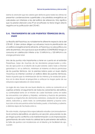 71
Llama la atención que los valores por defecto para todos los climas no
5.4. TRATAMIENTO DE LOS PUENTES TÉRMICOS EN EL
PHPP
2 2
a de
energía primaria total.
Passivhaus, base de muchas de las decisiones proyectuales y crite-
rios de ejecución es el diseño de la piel exterior, sobre todo a intentar
garantizar o, en su defecto, minimizar al máximo el efecto pernicioso
Passivhaus
hasta el punto que la minimización de los mismos y la resolución prác-
tica en la obra llevan al proyectista a enfocar la mayor parte de sus
esfuerzos especializados en estas tareas.
La regla de oro, base de ese buen diseño es, como se comentó en el
su continuidad tanto en el interior de cada fachada como en todos
los encuentros con pilares y forjados, ventanas y huecos de persiana,
esquinas y enganches de elementos exteriores, resolución de salientes,
aleros, balcones y, sobre todo, la continuidad aislante y buena cons-
trucción en los encuentros entre fachada y suelo, o fachada y cubierta,
o distintos tipos de fachada entre sí.
De este modo, el proyectista especializado estudia concienzudamen-
-
la falta de puntos con incidencias en el diseño y la facilidad de eje-
cución.
 