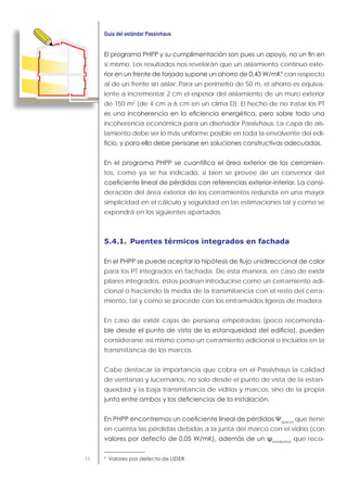 72
sí mismo. Los resultados nos revelarán que un aislamiento continuo exte-
9
con respecto
al de un frente sin aislar. Para un perímetro de 50 m, el ahorro es equiva-
lente a incrementar 2 cm el espesor del aislamiento de un muro exterior
de 150 m2
(de 4 cm a 6 cm en un clima D). El hecho de no tratar los PT
incoherencia económica para un diseñador Passivhaus. La capa de ais-
lamiento debe ser lo más uniforme posible en toda la envolvente del edi-
-
tos, como ya se ha indicado, si bien se provee de un conversor del
-
deración del área exterior de los cerramientos redunda en una mayor
simplicidad en el cálculo y seguridad en las estimaciones tal y como se
expondrá en los siguientes apartados.
5.4.1. Puentes térmicos integrados en fachada
para los PT integrados en fachada. De esta manera, en caso de existir
pilares integrados, éstos podrían introducirse como un cerramiento adi-
cional o haciendo la media de la transmitancia con el resto del cerra-
miento, tal y como se procede con los entramados ligeros de madera.
En caso de existir cajas de persiana empotradas (poco recomenda-
considerarse así mismo como un cerramiento adicional o incluirlos en la
transmitancia de los marcos.
Cabe destacar la importancia que cobra en el Passivhaus la calidad
de ventanas y lucernarios, no solo desde el punto de vista de la estan-
queidad y la baja transmitancia de vidrios y marcos, sino de la propia
spacer
que tiene
en cuenta las pérdidas debidas a la junta del marco con el vidrio (con
installation
que reco-
9
 