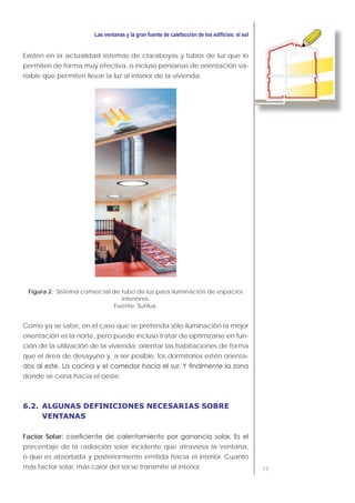 79
Existen en la actualidad sistemas de claraboyas y tubos de luz que lo
permiten de forma muy efectiva, o incluso persianas de orientación va-
riable que permiten llevar la luz al interior de la vivienda.
Figura 2. Sistema comercial de tubo de luz para iluminación de espacios
interiores.
Fuente: Sunlux.
Como ya se sabe, en el caso que se pretenda sólo iluminación la mejor
orientación es la norte, pero puede incluso tratar de optimizarse en fun-
ción de la utilización de la vivienda: orientar las habitaciones de forma
que el área de desayuno y, a ser posible, los dormitorios estén orienta-
donde se cena hacia el oeste.
6.2. ALGUNAS DEFINICIONES NECESARIAS SOBRE
VENTANAS
Factor Solar
porcentaje de la radiación solar incidente que atraviesa la ventana,
o que es absorbida y posteriormente emitida hacia el interior. Cuanto
más factor solar, más calor del sol se transmite al interior.
 