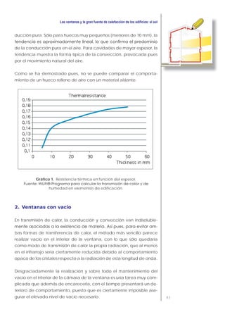 83
ducción pura. Sólo para huecos muy pequeños (menores de 10 mm), la
de la conducción pura en el aire. Para cavidades de mayor espesor, la
tendencia muestra la forma típica de la convección, provocada pues
por el movimiento natural del aire.
Como se ha demostrado pues, no se puede comparar el comporta-
miento de un hueco relleno de aire con un material aislante.
Gráfico 1. Resistencia térmica en función del espesor.
humedad en elementos de edificación.
2. Ventanas con vacío
En transmisión de calor, la conducción y convección van indisoluble-
-
bas formas de transferencia de calor, el método más sencillo parece
realizar vacío en el interior de la ventana, con lo que sólo quedaría
como modo de transmisión de calor la propia radiación, que al menos
en el infrarrojo sería ciertamente reducida debido al comportamiento
opaco de los cristales respecto a la radiación de esta longitud de onda.
Desgraciadamente la realización y sobre todo el mantenimiento del
vacío en el interior de la cámara de la ventana es una tarea muy com-
plicada que además de encarecerla, con el tiempo presentará un de-
terioro de comportamiento, puesto que es ciertamente imposible ase-
gurar el elevado nivel de vacío necesario.
 