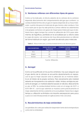 84
3. Ventanas rellenas con diferentes tipos de gases
Como se ha indicado, el efecto aislante de la cámara de la ventana
depende directamente del comportamiento del gas que contiene. La
conductividad térmica de un gas en reposo depende de su masa mole-
cular: cuanto más pesa la molécula de gas menos calor conduce. Esta
es la razón por la que ha sido práctica común rellenar los aislamientos
o las propias ventanas con gases de mayor peso molecular que el aire.
Hasta hace algún tiempo fue común la utilización de CFCs para aisla-
la capa de ozono. Las ventanas de muy altas prestaciones se rellenan
Tabla 3. Masa molecular y conductividad térmica de diversos gases.
GAS EN REPOSO
MASA MOLECULAR
(kg/kmol)
CONDUCTIVIDAD TÉRMICA
(W/mK)
Aire 29 0,025
Argón 40 0,018
Xenón 131 0,0051
Fuente: Wikipedia.
4. Aerogel
con lo que la mejor solución sería la utilización de un material aislan-
es aire al 99%. Su conductividad térmica está en el rango de 0,011 a
0,013 Wm-1
K-1
, con lo que además se muestra como prácticamente el
mejor aislamiento térmico existente en la actualidad. Hasta hace algún
a poco se está introduciendo en aplicaciones más cercanas.
5. Recubrimientos de baja emisividad
Las pérdidas de calor por radiación dependen tanto de la temperatura
como de la emisividad.
 