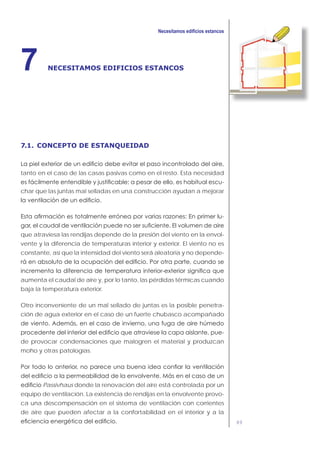 89
NECESITAMOS EDIFICIOS ESTANCOS7
7.1. CONCEPTO DE ESTANQUEIDAD
tanto en el caso de las casas pasivas como en el resto. Esta necesidad
-
char que las juntas mal selladas en una construcción ayudan a mejorar
-
que atraviesa las rendijas depende de la presión del viento en la envol-
vente y la diferencia de temperaturas interior y exterior. El viento no es
constante, así que la intensidad del viento será aleatoria y no depende-
aumenta el caudal de aire y, por lo tanto, las pérdidas térmicas cuando
baja la temperatura exterior.
Otro inconveniente de un mal sellado de juntas es la posible penetra-
ción de agua exterior en el caso de un fuerte chubasco acompañado
-
de provocar condensaciones que malogren el material y produzcan
moho y otras patologías.
Passivhaus donde la renovación del aire está controlada por un
equipo de ventilación. La existencia de rendijas en la envolvente provo-
ca una descompensación en el sistema de ventilación con corrientes
de aire que pueden afectar a la confortabilidad en el interior y a la
 