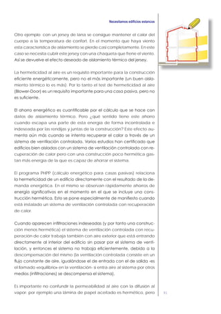 91
Otro ejemplo: con un jersey de lana se consigue mantener el calor del
cuerpo a la temperatura de confort. En el momento que haya viento
esta característica de aislamiento se pierde casi completamente. En este
caso se necesita cubrir este jersey con una chaqueta que frene el viento.
La hermeticidad al aire es un requisito importante para la construcción
-
miento térmico lo es más). Por lo tanto el test de hermeticidad al aire
datos de aislamiento térmico. Pero ¿qué sentido tiene este ahorro
cuando escapa una parte de esta energía de forma incontrolada e
indeseada por las rendijas y juntas de la construcción? Este efecto au-
-
cuperación de calor pero con una construcción poco hermética gas-
tan más energía de la que es capaz de ahorrar el sistema.
El programa PHPP (cálculo energético para casas pasivas) relaciona
-
manda energética. En el mismo se observan rápidamente ahorros de
-
está instalado un sistema de ventilación controlada con recuperación
de calor.
-
ción menos hermética) el sistema de ventilación controlada con recu-
peración de calor trabaja también con aire exterior que está entrando
-
descompensación del mismo (la ventilación controlada consiste en un
el llamado «equilibrio» en la ventilación- si entra aire al sistema por otros
Es importante no confundir la permeabilidad al aire con la difusión al
vapor: por ejemplo una lámina de papel aceitado es hermético, pero
 