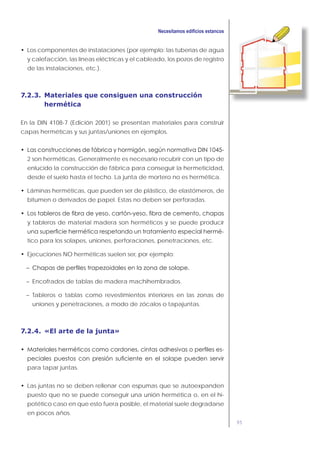 95
Los componentes de instalaciones (por ejemplo: las tuberías de agua
y calefacción, las líneas eléctricas y el cableado, los pozos de registro
de las instalaciones, etc.).
7.2.3. Materiales que consiguen una construcción
hermética
En la DIN 4108-7 (Edición 2001) se presentan materiales para construir
capas herméticas y sus juntas/uniones en ejemplos.
2 son herméticas. Generalmente es necesario recubrir con un tipo de
enlucido la construcción de fábrica para conseguir la hermeticidad,
desde el suelo hasta el techo. La junta de mortero no es hermética.
Láminas herméticas, que pueden ser de plástico, de elastómeros, de
bitumen o derivados de papel. Estas no deben ser perforadas.
y tableros de material madera son herméticos y se puede producir
-
tico para los solapes, uniones, perforaciones, penetraciones, etc.
Ejecuciones NO herméticas suelen ser, por ejemplo:
– Encofrados de tablas de madera machihembrados.
– Tableros o tablas como revestimientos interiores en las zonas de
uniones y penetraciones, a modo de zócalos o tapajuntas.
7.2.4. «El arte de la junta»
-
para tapar juntas.
Las juntas no se deben rellenar con espumas que se autoexpanden
puesto que no se puede conseguir una unión hermética o, en el hi-
potético caso en que esto fuera posible, el material suele degradarse
en pocos años.
 