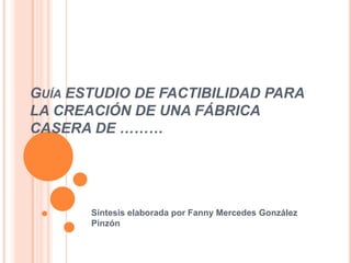 GUÍA ESTUDIO DE FACTIBILIDAD PARA
LA CREACIÓN DE UNA FÁBRICA
CASERA DE ………




       Síntesis elaborada por Fanny Mercedes González
       Pinzón
 