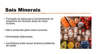 Sais Minerais
• Formação de estruturas e funcionamento do
organismo em diversas áreas do corpo
humano.
• Não é produzido pelos seres humanos.
• Alimentação balanceada.
• Insuficiência pode causar diversos problemas
de saúde.
 