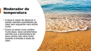 Moderador de
temperatura
• A água é capaz de absorver e
perder grandes quantidades de
calor sem esquentar nem esfriar
muito.
• Como os seres vivos contêm
muita água, essa característica
permite que a temperatura de
seus corpos não varie muito
durante a entrada e saída de
calor.
 