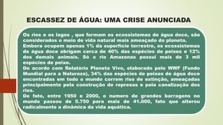 ESCASSEZ DE ÁGUA: UMA CRISE ANUNCIADA
Os rios e os lagos , que formam os ecossistemas de água doce, são
considerados o meio de vida natural mais ameaçado do planeta.
Embora ocupem apenas 1% da superfície terrestre, os ecossistemas
de água doce abrigam cerca de 40% das espécies de peixes e 12%
dos demais animais. Só o rio Amazonas possui mais de 3 mil
espécies de peixe.
De acordo com Relatório Planeta Vivo, elaborado pelo WWF (Fundo
Mundial para a Natureza), 34% das espécies de peixes de água doce
encontradas em todo o mundo correm riso de extinção, ameaçadas
principalmente pela construção de represas e pela canalização dos
rios.
De fato, entre 1950 e 2000, o numero de grandes barragens no
mundo passou de 5.750 para mais de 41.000, fato que alterou
radicalmente a dinâmica da vida aquática.
 