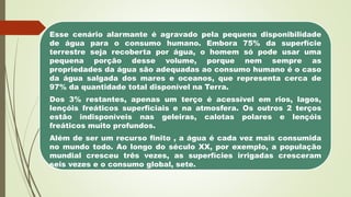 Esse cenário alarmante é agravado pela pequena disponibilidade
de água para o consumo humano. Embora 75% da superfície
terrestre seja recoberta por água, o homem só pode usar uma
pequena porção desse volume, porque nem sempre as
propriedades da água são adequadas ao consumo humano é o caso
da água salgada dos mares e oceanos, que representa cerca de
97% da quantidade total disponível na Terra.
Dos 3% restantes, apenas um terço é acessível em rios, lagos,
lençóis freáticos superficiais e na atmosfera. Os outros 2 terços
estão indisponíveis nas geleiras, calotas polares e lençóis
freáticos muito profundos.
Além de ser um recurso finito , a água é cada vez mais consumida
no mundo todo. Ao longo do século XX, por exemplo, a população
mundial cresceu três vezes, as superfícies irrigadas cresceram
seis vezes e o consumo global, sete.
 