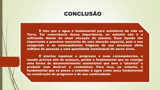 CONCLUSÃO
P
É fato que a água é fundamental para existência de vida na
Terra. Ter consciência dessa importância, no entanto não é o
suficiente diante da atual situação do planeta. Esse líquido tão
importante e precioso necessita de uma atenção especial, pois o uso
exagerado e as consequências trágicas de sua escassez afeta
milhões de pessoas e uma quantidade inestimável de seres vivos.
É preciso repensar o progresso e suas consequências, o
mundo precisa sim de avanços, porém é fundamental que se consiga
uma forma de desenvolvimento sustentável que leve o “planeta” a
produzir sem destruir e contaminar. Para isso, no entanto, é
fundamental que se passe a entender á agua como peça fundamental
na construção do progresso e de sua continuidade.
 