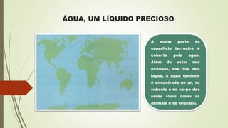 ÁGUA, UM LÍQUIDO PRECIOSO
A maior parte da
superfície terrestre é
coberta pela água.
Além de estar nos
oceanos, nos rios, nos
lagos, a água também
é encontrada no ar, no
subsolo e no corpo dos
seres vivos como os
animais e os vegetais.
 