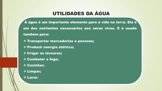 UTILIDADES DA ÁGUA
A água é um importante elemento para a vida na terra. Ela é
um dos nutrientes necessários aos seres vivos. E é usada
também para:
 Transportar mercadorias e pessoas;
 Produzir energia elétrica;
 Irrigar as lavouras;
 Combater o fogo;
 Cozinhar;
 Limpar;
 Lavar.
 