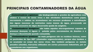 PRINCIPAIS CONTAMINADORES DA ÁGUA
 Contaminadores orgânicos: são biodegradáveis e provêm da agricultura com
adubos e restos de seres vivos e das atividades domésticas como papel,
excremento e sabões se acumulamos em excesso produzem a eutrofização
das águas (excesso de nutrientes numa massa de água, provocando um
aumento excessivo de algas decorrente queda de oxigênio.
 Contaminadores biológicos: são todos aqueles microrganismos capazes de
provocar doenças. A águas é poluída pelos excrementos de doentes e a
doença é disseminada quando consumida.
 Contaminadores químicos: os mais perigosos são os resíduos tóxicos, como
os pesticidas do tipo DDT (chamados organoclorados), porque eles tendem a
se acumular no corpo dos seres vivos. São também perigosos os metais
pesados (chumbo, mercúrio) utilizados em certos processos industriais, por se
acumularem nos organismos.
 