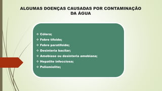 ALGUMAS DOENÇAS CAUSADAS POR CONTAMINAÇÃO
DA ÁGUA
 Cólera;
 Febre tifoide;
 Febre paratifoide;
 Desinteria bacilar;
 Amebíase ou desinteria amebiana;
 Hepatite infecciosa;
 Poliomielite;
 