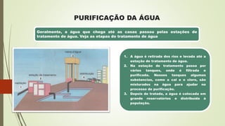 PURIFICAÇÃO DA ÁGUA
Geralmente, a água que chega até as casas passou pelas estações de
tratamento de água. Veja as etapas do tratamento de água
1. A água é retirada dos rios e levada até a
estação de tratamento de água.
2. Na estação de tratamento passa por
vários tanques, onde é filtrada e
purificada. Nesses tanques algumas
substancias, como a cal e o cloro, são
misturados na água para ajudar no
processo de purificação.
3. Depois de tratada, a água é colocada em
grande reservatórios e distribuída à
população.
 
