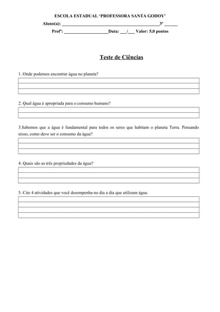 ESCOLA ESTADUAL ‘PROFESSORA SANTA GODOY’
Aluno(a): ____________________________________________3º ______
Profª: ____________________Data: ___/___ Valor: 5,0 pontos
Teste de Ciências
1. Onde podemos encontrar água no planeta?
2. Qual água é apropriada para o consumo humano?
3.Sabemos que a água é fundamental para todos os seres que habitam o planeta Terra. Pensando
nisso, como deve ser o consumo da água?
4. Quais são as três propriedades da água?
5. Cite 4 atividades que você desempenha no dia a dia que utilizam água.
 