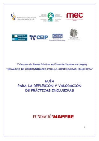 1
2°Concurso de Buenas Prácticas en Educación Inclusiva en Uruguay
“IGUALDAD DE OPORTUNIDADES PARA LA CONTINUIDAD EDUCATIVA”
GUÍA
PARA LA REFLEXIÓN Y VALORACIÓN
DE PRÁCTICAS INCLUSIVAS
 
