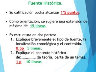 Fuente Histórica.
• Su calificación podrá alcanzar 1’5 puntos.
• Como orientación, se sugiere una extensión de
máxima de 15 líneas.
• Es estructura en dos partes:
1. Explique brevemente el tipo de fuente, la
localización cronológica y el contenido.
0,5p 5 líneas.
2. Explique el contexto histórico
de:…………….(la teoría, parte de un tema).
1 p 10 líneas
 