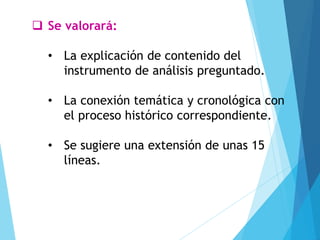 ❑ Se valorará:
• La explicación de contenido del
instrumento de análisis preguntado.
• La conexión temática y cronológica con
el proceso histórico correspondiente.
• Se sugiere una extensión de unas 15
líneas.
 