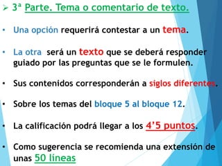 ➢ 3ª Parte. Tema o comentario de texto.
• Una opción requerirá contestar a un tema.
• La otra será un texto que se deberá responder
guiado por las preguntas que se le formulen.
• Sus contenidos corresponderán a siglos diferentes.
• Sobre los temas del bloque 5 al bloque 12.
• La calificación podrá llegar a los 4’5 puntos.
• Como sugerencia se recomienda una extensión de
unas 50 líneas
 