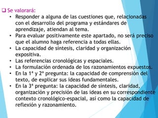 ❑ Se valorará:
• Responder a alguna de las cuestiones que, relacionadas
con el desarrollo del programa y estándares de
aprendizaje, atiendan al tema.
• Para evaluar positivamente este apartado, no será preciso
que el alumno haga referencia a todas ellas.
• La capacidad de síntesis, claridad y organización
expositiva.
• Las referencias cronológicas y espaciales.
• La formulación ordenada de los razonamientos expuestos.
• En la 1ª y 2ª pregunta: la capacidad de comprensión del
texto, de explicar sus ideas fundamentales.
• En la 3ª pregunta: la capacidad de síntesis, claridad,
organización y precisión de las ideas en su correspondiente
contexto cronológico-espacial, así como la capacidad de
reflexión y razonamiento.
 