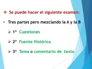 ❖ Se puede hacer el siguiente examen:
• Tres partes pero mezclando la A y la B
➢ 1ª Cuestiones
➢ 2ª Fuente Histórica
➢ 3ª Tema o comentario de texto
 