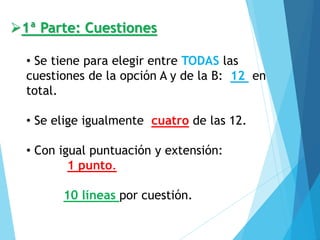 ➢1ª Parte: Cuestiones
• Se tiene para elegir entre TODAS las
cuestiones de la opción A y de la B: 12 en
total.
• Se elige igualmente cuatro de las 12.
• Con igual puntuación y extensión:
1 punto.
10 líneas por cuestión.
 