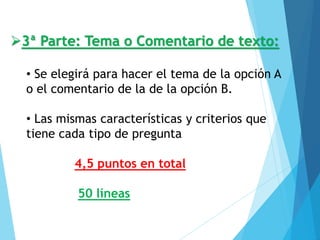 ➢3ª Parte: Tema o Comentario de texto:
• Se elegirá para hacer el tema de la opción A
o el comentario de la de la opción B.
• Las mismas características y criterios que
tiene cada tipo de pregunta
4,5 puntos en total
50 líneas
 