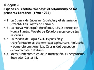BLOQUE 4.
España en la órbita francesa: el reformismo de los
primeros Borbones (1700-1788)
4.1. La Guerra de Sucesión Española y el sistema de
Utrecht. Los Pactos de Familia.
4.2. La nueva Monarquía Borbónica. Los Decretos de
Nueva Planta. Modelo de Estado y alcance de las
reformas.
4.3. La España del siglo XVIII. Expansión y
transformaciones económicas: agricultura, industria
y comercio con América. Causas del despegue
económico de Cataluña.
4.4. Ideas fundamentales de la Ilustración. El despotismo
ilustrado: Carlos III.
 
