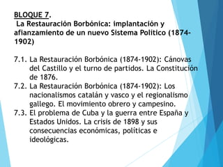 BLOQUE 7.
La Restauración Borbónica: implantación y
afianzamiento de un nuevo Sistema Político (1874-
1902)
7.1. La Restauración Borbónica (1874-1902): Cánovas
del Castillo y el turno de partidos. La Constitución
de 1876.
7.2. La Restauración Borbónica (1874-1902): Los
nacionalismos catalán y vasco y el regionalismo
gallego. El movimiento obrero y campesino.
7.3. El problema de Cuba y la guerra entre España y
Estados Unidos. La crisis de 1898 y sus
consecuencias económicas, políticas e
ideológicas.
 